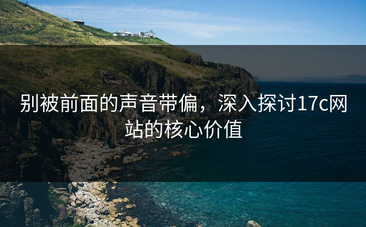 别被前面的声音带偏，深入探讨<strong>17C</strong>网站的核心价值