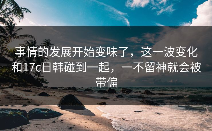事情的发展开始变味了，这一波变化和<strong>17C</strong>日韩碰到一起，一不留神就会被带偏